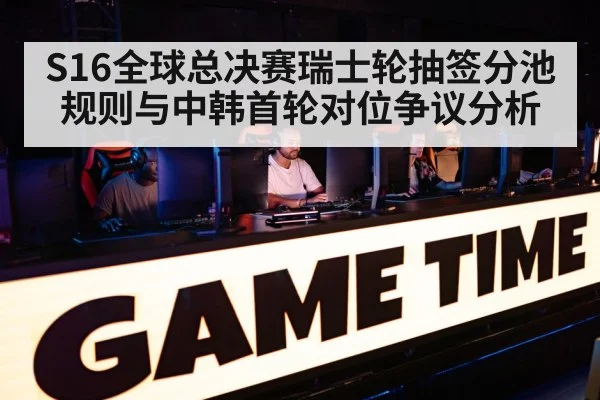 S16全球总决赛瑞士轮抽签分池规则与中韩首轮对位争议分析