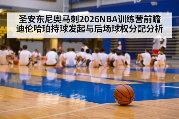 圣安东尼奥马刺2026NBA训练营前瞻 迪伦哈珀持球发起与后场球权分配分析