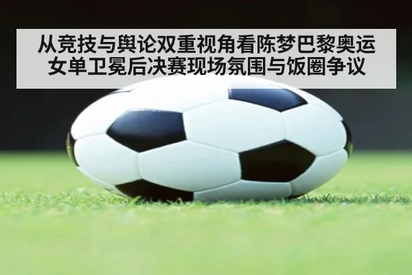 从竞技与舆论双重视角看陈梦巴黎奥运女单卫冕后决赛现场氛围与饭圈争议